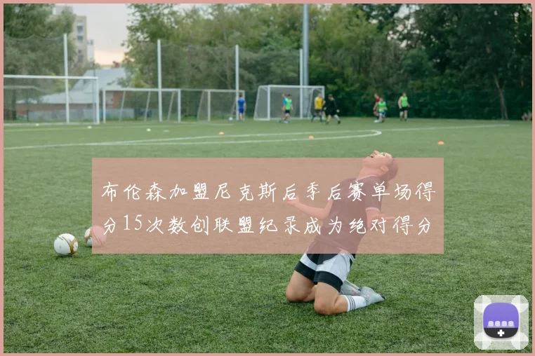布伦森加盟尼克斯后季后赛单场得分15次数创联盟纪录成为绝对得分王