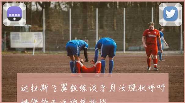 达拉斯飞翼教练谈李月汝现状呼吁她保持专注迎接挑战