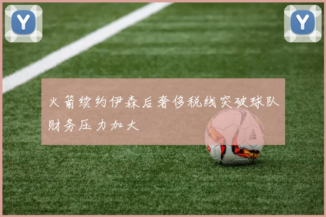 火箭续约伊森后奢侈税线突破球队财务压力加大